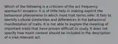 Which of the following is a criticism of the act frequency approach? Answers: It is of little help in making explicit the behavioral phenomena to which most trait terms refer. It fails to identify cultural similarities and differences in the behavioral manifestation of traits. It is not able to explore the meaning of important traits that have proven difficult to study. It does not specify how much context should be included in the description of a trait-relevant act.