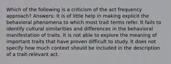 Which of the following is a criticism of the act frequency approach? Answers: It is of little help in making explicit the behavioral phenomena to which most trait terms refer. It fails to identify cultural similarities and differences in the behavioral manifestation of traits. It is not able to explore the meaning of important traits that have proven difficult to study. It does not specify how much context should be included in the description of a trait-relevant act.