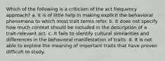 Which of the following is a criticism of the act frequency approach? a. It is of little help in making explicit the behavioral phenomena to which most trait terms refer. b. It does not specify how much context should be included in the description of a trait-relevant act. c. It fails to identify cultural similarities and differences in the behavioral manifestation of traits. d. It is not able to explore the meaning of important traits that have proven difficult to study.