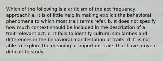 Which of the following is a criticism of the act frequency approach? a. It is of little help in making explicit the behavioral phenomena to which most trait terms refer. b. It does not specify how much context should be included in the description of a trait-relevant act. c. It fails to identify cultural similarities and differences in the behavioral manifestation of traits. d. It is not able to explore the meaning of important traits that have proven difficult to study.