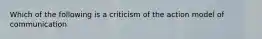 Which of the following is a criticism of the action model of communication