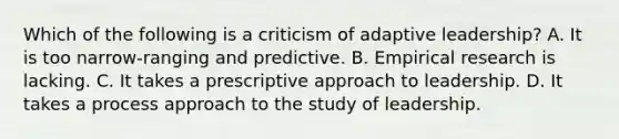 Which of the following is a criticism of adaptive leadership? A. It is too narrow-ranging and predictive. B. Empirical research is lacking. C. It takes a prescriptive approach to leadership. D. It takes a process approach to the study of leadership.