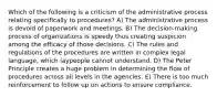 Which of the following is a criticism of the administrative process relating specifically to procedures? A) The administrative process is devoid of paperwork and meetings. B) The decision-making process of organizations is speedy thus creating suspicion among the efficacy of those decisions. C) The rules and regulations of the procedures are written in complex legal language, which laypeople cannot understand. D) The Peter Principle creates a huge problem in determining the flow of procedures across all levels in the agencies. E) There is too much reinforcement to follow up on actions to ensure compliance.