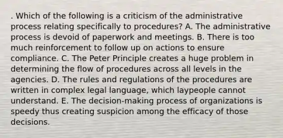 . Which of the following is a criticism of the administrative process relating specifically to procedures? A. The administrative process is devoid of paperwork and meetings. B. There is too much reinforcement to follow up on actions to ensure compliance. C. The Peter Principle creates a huge problem in determining the flow of procedures across all levels in the agencies. D. The rules and regulations of the procedures are written in complex legal language, which laypeople cannot understand. E. The decision-making process of organizations is speedy thus creating suspicion among the efficacy of those decisions.