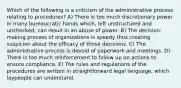 Which of the following is a criticism of the administrative process relating to procedures? A) There is too much discretionary power in many bureaucratic hands which, left unstructured and unchecked, can result in an abuse of power. B) The decision-making process of organizations is speedy thus creating suspicion about the efficacy of those decisions. C) The administrative process is devoid of paperwork and meetings. D) There is too much reinforcement to follow up on actions to ensure compliance. E) The rules and regulations of the procedures are written in straightforward legal language, which laypeople can understand.