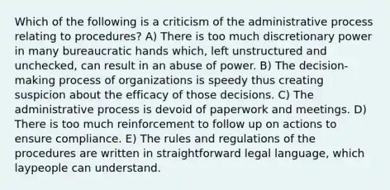 Which of the following is a criticism of the administrative process relating to procedures? A) There is too much discretionary power in many bureaucratic hands which, left unstructured and unchecked, can result in an abuse of power. B) The decision-making process of organizations is speedy thus creating suspicion about the efficacy of those decisions. C) The administrative process is devoid of paperwork and meetings. D) There is too much reinforcement to follow up on actions to ensure compliance. E) The rules and regulations of the procedures are written in straightforward legal language, which laypeople can understand.