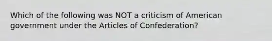 Which of the following was NOT a criticism of American government under the Articles of Confederation?