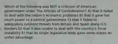 Which of the following was NOT a criticism of American government under The Articles of Confederation? A) that it failed to deal with the nation's economic problems B) that it gave too much power to a central government C) that it failed to adequately confront threats from Britain and Spain along U.S. borders D) that it was unable to deal with the country's fiscal instability E) that its single legislative body gave some states an unfair advantage