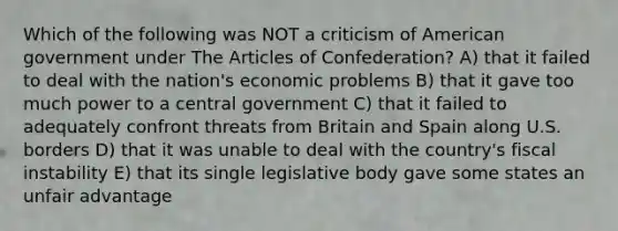 Which of the following was NOT a criticism of American government under The Articles of Confederation? A) that it failed to deal with the nation's economic problems B) that it gave too much power to a central government C) that it failed to adequately confront threats from Britain and Spain along U.S. borders D) that it was unable to deal with the country's fiscal instability E) that its single legislative body gave some states an unfair advantage