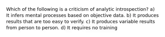 Which of the following is a criticism of analytic introspection? a) It infers mental processes based on objective data. b) It produces results that are too easy to verify. c) It produces variable results from person to person. d) It requires no training