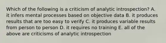 Which of the following is a criticism of analytic introspection? A. it infers mental processes based on objective data B. it produces results that are too easy to verify C. it produces variable results from person to person D. it requires no training E. all of the above are criticisms of analytic introspection