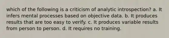 which of the following is a criticism of analytic introspection? a. It infers mental processes based on objective data. b. It produces results that are too easy to verify. c. It produces variable results from person to person. d. It requires no training.