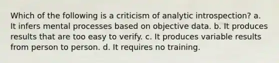 Which of the following is a criticism of analytic introspection? a. It infers mental processes based on objective data. b. It produces results that are too easy to verify. c. It produces variable results from person to person. d. It requires no training.