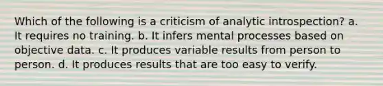 Which of the following is a criticism of analytic introspection? a. It requires no training. b. It infers mental processes based on objective data. c. It produces variable results from person to person. d. It produces results that are too easy to verify.