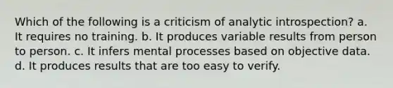 Which of the following is a criticism of analytic introspection? a. It requires no training. b. It produces variable results from person to person. c. It infers mental processes based on objective data. d. It produces results that are too easy to verify.