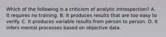 Which of the following is a criticism of analytic introspection? A. It requires no training. B. It produces results that are too easy to verify. C. It produces variable results from person to person. D. It infers mental processes based on objective data.