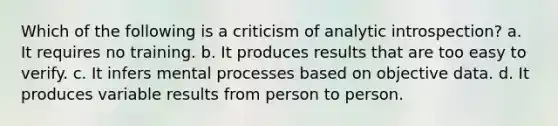 Which of the following is a criticism of analytic introspection? a. It requires no training. b. It produces results that are too easy to verify. c. It infers mental processes based on objective data. d. It produces variable results from person to person.