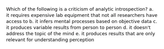 Which of the following is a criticism of analytic introspection? a. it requires expensive lab equipment that not all researchers have access to b. it infers mental processes based on objective data c. it produces variable results from person to person d. it doesn't address the topic of the mind e. it produces results that are only relevant for understanding perception