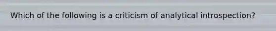 Which of the following is a criticism of analytical introspection?