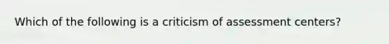 Which of the following is a criticism of assessment centers?