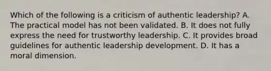 Which of the following is a criticism of authentic leadership? A. The practical model has not been validated. B. It does not fully express the need for trustworthy leadership. C. It provides broad guidelines for authentic leadership development. D. It has a moral dimension.