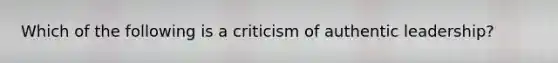 Which of the following is a criticism of authentic leadership?