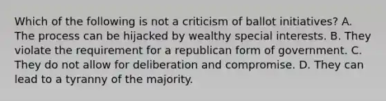 Which of the following is not a criticism of ballot initiatives? A. The process can be hijacked by wealthy special interests. B. They violate the requirement for a republican form of government. C. They do not allow for deliberation and compromise. D. They can lead to a tyranny of the majority.