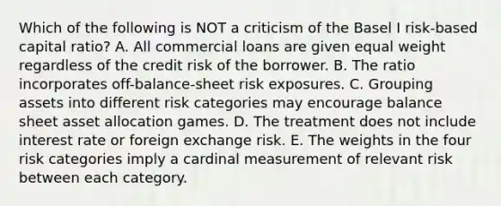 Which of the following is NOT a criticism of the Basel I risk-based capital ratio? A. All commercial loans are given equal weight regardless of the credit risk of the borrower. B. The ratio incorporates off-balance-sheet risk exposures. C. Grouping assets into different risk categories may encourage balance sheet asset allocation games. D. The treatment does not include interest rate or foreign exchange risk. E. The weights in the four risk categories imply a cardinal measurement of relevant risk between each category.