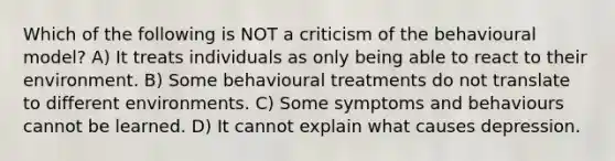 Which of the following is NOT a criticism of the behavioural model? A) It treats individuals as only being able to react to their environment. B) Some behavioural treatments do not translate to different environments. C) Some symptoms and behaviours cannot be learned. D) It cannot explain what causes depression.