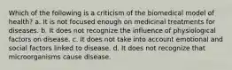 Which of the following is a criticism of the biomedical model of health? a. It is not focused enough on medicinal treatments for diseases. b. It does not recognize the influence of physiological factors on disease. c. It does not take into account emotional and social factors linked to disease. d. It does not recognize that microorganisms cause disease.