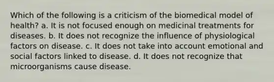 Which of the following is a criticism of the biomedical model of health? a. It is not focused enough on medicinal treatments for diseases. b. It does not recognize the influence of physiological factors on disease. c. It does not take into account emotional and social factors linked to disease. d. It does not recognize that microorganisms cause disease.