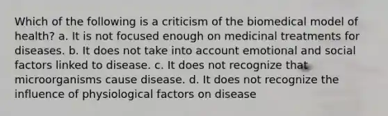 Which of the following is a criticism of the biomedical model of health? a. It is not focused enough on medicinal treatments for diseases. b. It does not take into account emotional and social factors linked to disease. c. It does not recognize that microorganisms cause disease. d. It does not recognize the influence of physiological factors on disease