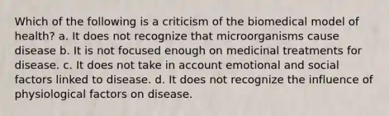 Which of the following is a criticism of the biomedical model of health? a. It does not recognize that microorganisms cause disease b. It is not focused enough on medicinal treatments for disease. c. It does not take in account emotional and social factors linked to disease. d. It does not recognize the influence of physiological factors on disease.