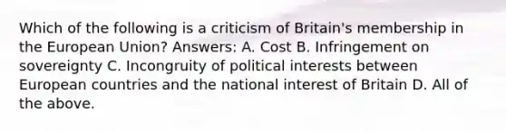 Which of the following is a criticism of Britain's membership in the European Union? Answers: A. Cost B. Infringement on sovereignty C. Incongruity of political interests between European countries and the national interest of Britain D. All of the above.