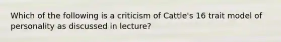 Which of the following is a criticism of Cattle's 16 trait model of personality as discussed in lecture?