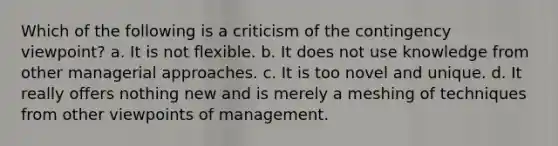 Which of the following is a criticism of the contingency viewpoint? a. It is not flexible. b. It does not use knowledge from other managerial approaches. c. It is too novel and unique. d. It really offers nothing new and is merely a meshing of techniques from other viewpoints of management.