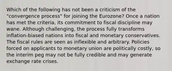 Which of the following has not been a criticism of the "convergence process" for joining the Eurozone? Once a nation has met the criteria, its commitment to fiscal discipline may wane. Although challenging, the process fully transforms inflation-biased nations into fiscal and monetary conservatives. The fiscal rules are seen as inflexible and arbitrary. Policies forced on applicants to monetary union are politically costly, so the interim peg may not be fully credible and may generate exchange rate crises.