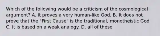 Which of the following would be a criticism of the cosmological argument? A. It proves a very human-like God. B. It does not prove that the "First Cause" is the traditional, monotheistic God C. It is based on a weak analogy. D. all of these