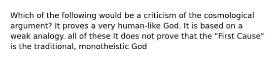 Which of the following would be a criticism of the cosmological argument? It proves a very human-like God. It is based on a weak analogy. all of these It does not prove that the "First Cause" is the traditional, monotheistic God