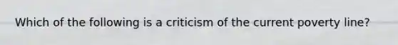 Which of the following is a criticism of the current poverty line?