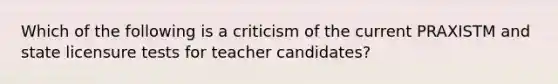 Which of the following is a criticism of the current PRAXISTM and state licensure tests for teacher candidates?