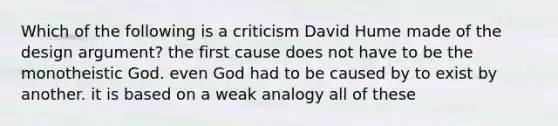 Which of the following is a criticism David Hume made of the design argument? the first cause does not have to be the monotheistic God. even God had to be caused by to exist by another. it is based on a weak analogy all of these