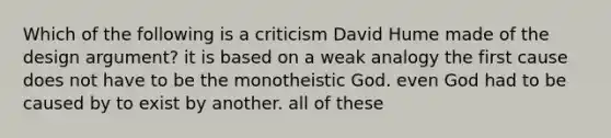 Which of the following is a criticism David Hume made of the design argument? it is based on a weak analogy the first cause does not have to be the monotheistic God. even God had to be caused by to exist by another. all of these