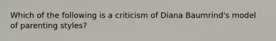 Which of the following is a criticism of Diana Baumrind's model of parenting styles?