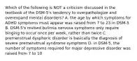 Which of the following is NOT a criticism discussed in the textbook of the DSM-5's tendency to overpathologize and overexpand mental disorders? A. the age by which symptoms for ADHD symptoms must appear was raised from 7 to 23 in DSM-5 B. DSM-5's revised bulimia nervosa symptoms only require binging to occur once per week, rather than twice C. premenstrual dysphoric disorder is basically the diagnosis of severe premenstrual syndrome symptoms D. in DSM-5, the number of symptoms required for major depressive disorder was raised from 7 to 10