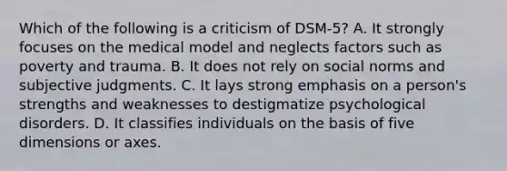 Which of the following is a criticism of DSM-5? A. It strongly focuses on the medical model and neglects factors such as poverty and trauma. B. It does not rely on social norms and subjective judgments. C. It lays strong emphasis on a person's strengths and weaknesses to destigmatize psychological disorders. D. It classifies individuals on the basis of five dimensions or axes.