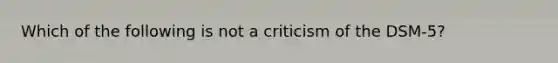 Which of the following is not a criticism of the DSM-5?