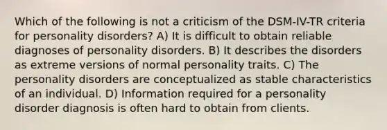 Which of the following is not a criticism of the DSM-IV-TR criteria for personality disorders? A) It is difficult to obtain reliable diagnoses of personality disorders. B) It describes the disorders as extreme versions of normal personality traits. C) The personality disorders are conceptualized as stable characteristics of an individual. D) Information required for a personality disorder diagnosis is often hard to obtain from clients.