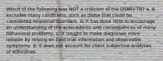 Which of the following was NOT a criticism of the DSMIV-TR? a. It excludes many conditions, such as those that could be considered relational disorders. b. It has done little to encourage an understanding of the antecedents and consequences of many behavioral problems. c. It sought to make diagnoses more reliable by relying on field trial information and observable symptoms. d. It does not account for client subjective analyses of difficulties.