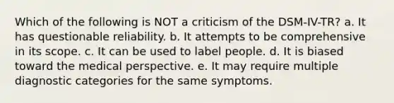 Which of the following is NOT a criticism of the DSM-IV-TR? a. It has questionable reliability. b. It attempts to be comprehensive in its scope. c. It can be used to label people. d. It is biased toward the medical perspective. e. It may require multiple diagnostic categories for the same symptoms.